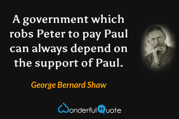 A government which robs Peter to pay Paul can always depend on the support of Paul. - George Bernard Shaw quote.