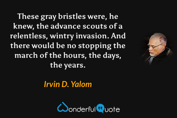 These gray bristles were, he knew, the advance scouts of a relentless, wintry invasion.  And there would be no stopping the march of the hours, the days, the years. - Irvin D. Yalom quote.