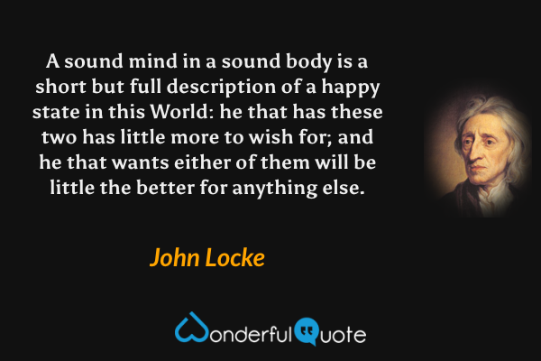 A sound mind in a sound body is a short but full description of a happy state in this World: he that has these two has little more to wish for; and he that wants either of them will be little the better for anything else. - John Locke quote.