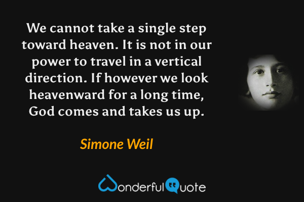 We cannot take a single step toward heaven. It is not in our power to travel in a vertical direction. If however we look heavenward for a long time, God comes and takes us up. - Simone Weil quote.