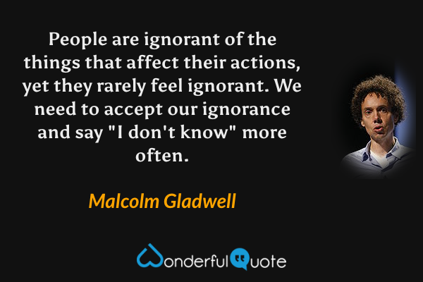 People are ignorant of the things that affect their actions, yet they rarely feel ignorant.  We need to accept our ignorance and say "I don't know" more often. - Malcolm Gladwell quote.