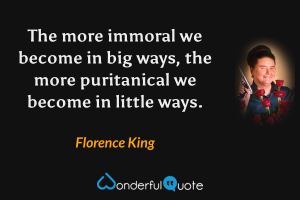 The more immoral we become in big ways, the more puritanical we become in little ways. - Florence King quote.