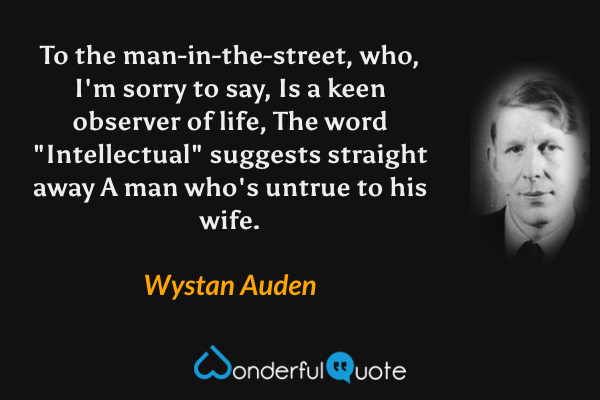 To the man-in-the-street, who, I'm sorry to say,
Is a keen observer of life,
The word "Intellectual" suggests straight away
A man who's untrue to his wife. - Wystan Auden quote.