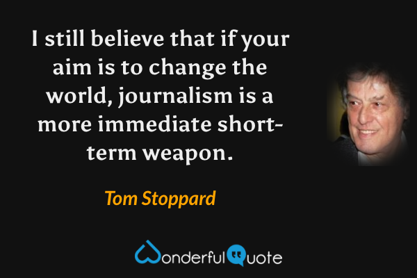I still believe that if your aim is to change the world, journalism is a more immediate short-term weapon. - Tom Stoppard quote.
