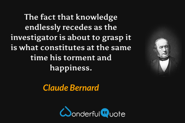 The fact that knowledge endlessly recedes as the investigator is about to grasp it is what constitutes at the same time his torment and happiness. - Claude Bernard quote.