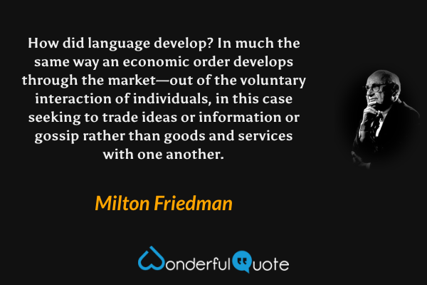 How did language develop? In much the same way an economic order develops through the market—out of the voluntary interaction of individuals, in this case seeking to trade ideas or information or gossip rather than goods and services with one another. - Milton Friedman quote.
