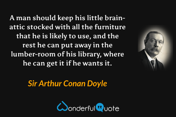 A man should keep his little brain-attic stocked with all the furniture that he is likely to use, and the rest he can put away in the lumber-room of his library, where he can get it if he wants it. - Sir Arthur Conan Doyle quote.