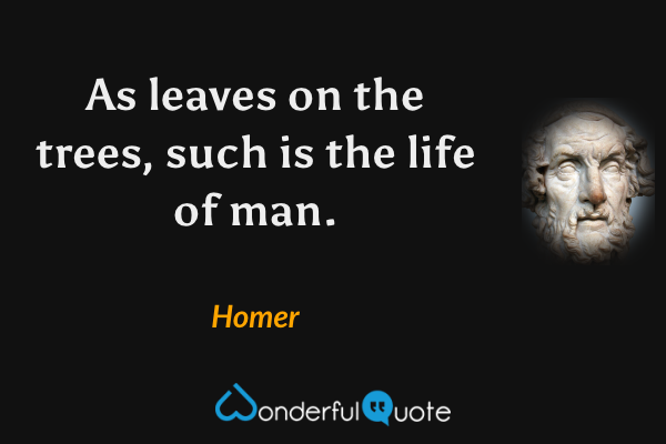 As leaves on the trees, such is the life of man. - Homer quote.