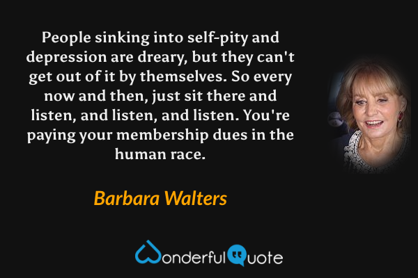 People sinking into self-pity and depression are dreary, but they can't get out of it by themselves.  So every now and then, just sit there and listen, and listen, and listen.  You're paying your membership dues in the human race. - Barbara Walters quote.