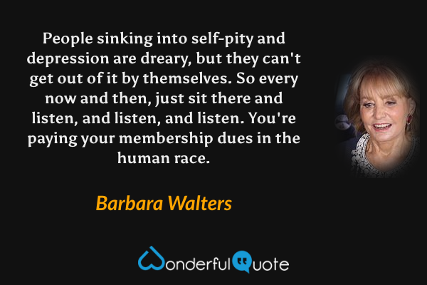 People sinking into self-pity and depression are dreary, but they can't get out of it by themselves. So every now and then, just sit there and listen, and listen, and listen. You're paying your membership dues in the human race. - Barbara Walters quote.