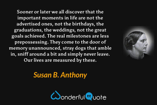 Sooner or later we all discover that the important moments in life are not the advertised ones, not the birthdays, the graduations, the weddings, not the great goals achieved. The real milestones are less prepossessing. They come to the door of memory unannounced, stray dogs that amble in, sniff around a bit and simply never leave. Our lives are measured by these. - Susan B. Anthony quote.