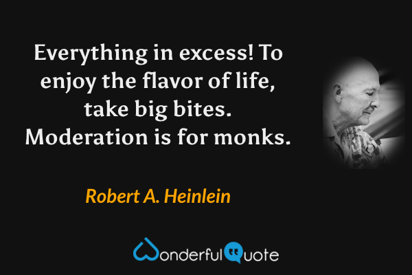 Everything in excess!  To enjoy the flavor of life, take big bites. Moderation is for monks. - Robert A. Heinlein quote.