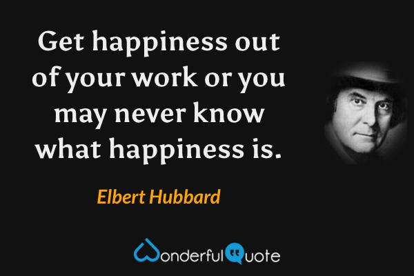 Get happiness out of your work or you may never know what happiness is. - Elbert Hubbard quote.