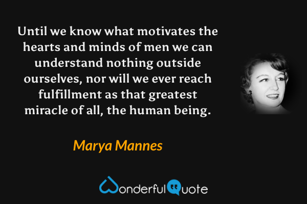 Until we know what motivates the hearts and minds of men we can understand nothing outside ourselves, nor will we ever reach fulfillment as that greatest miracle of all, the human being. - Marya Mannes quote.
