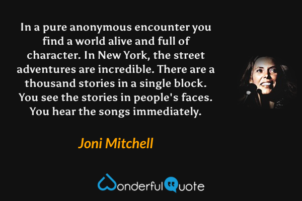 In a pure anonymous encounter you find a world alive and full of character.  In New York, the street adventures are incredible.  There are a thousand stories in a single block.  You see the stories in people's faces.  You hear the songs immediately. - Joni Mitchell quote.
