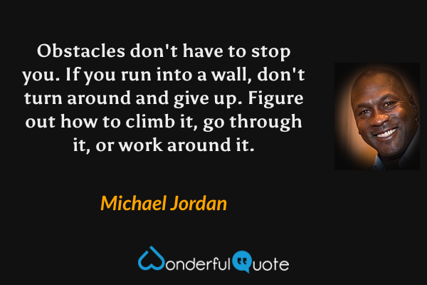 Obstacles don't have to stop you. If you run into a wall, don't turn around and give up. Figure out how to climb it, go through it, or work around it. - Michael Jordan quote.
