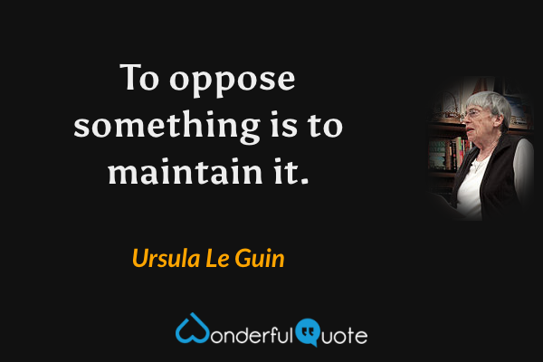 To oppose something is to maintain it. - Ursula Le Guin quote.