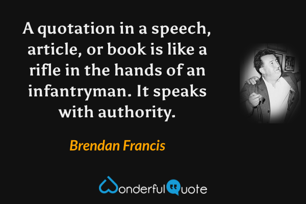 A quotation in a speech, article, or book is like a rifle in the hands of an infantryman. It speaks with authority. - Brendan Francis quote.