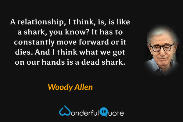 A relationship, I think, is, is like a shark, you know?  It has to constantly move forward or it dies.  And I think what we got on our hands is a dead shark. - Woody Allen quote.