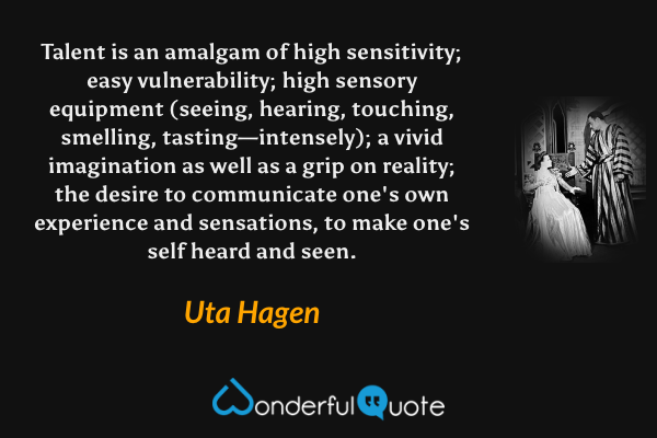 Talent is an amalgam of high sensitivity; easy vulnerability; high sensory equipment (seeing, hearing, touching, smelling, tasting—intensely); a vivid imagination as well as a grip on reality; the desire to communicate one's own experience and sensations, to make one's self heard and seen. - Uta Hagen quote.