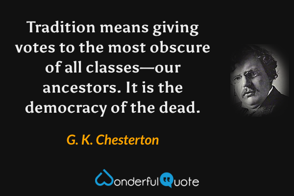 Tradition means giving votes to the most obscure of all classes—our ancestors.  It is the democracy of the dead. - G. K. Chesterton quote.
