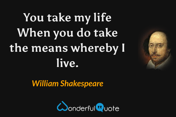 You take my life
When you do take the means whereby I live. - William Shakespeare quote.