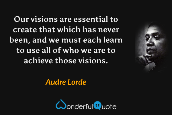 Our visions are essential to create that which has never been, and we must each learn to use all of who we are to achieve those visions. - Audre Lorde quote.