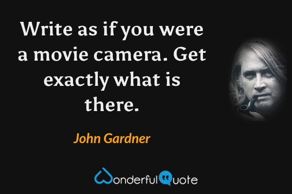 Write as if you were a movie camera. Get exactly what is there. - John Gardner quote.