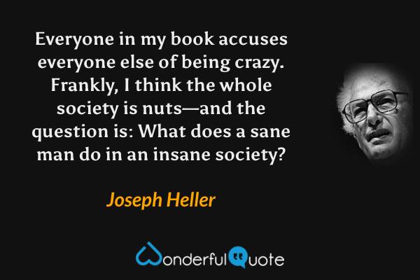 Everyone in my book accuses everyone else of being crazy. Frankly, I think the whole society is nuts—and the question is: What does a sane man do in an insane society? - Joseph Heller quote.