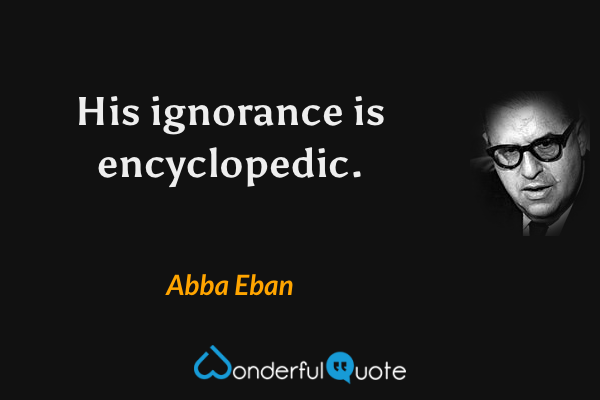 His ignorance is encyclopedic. - Abba Eban quote.
