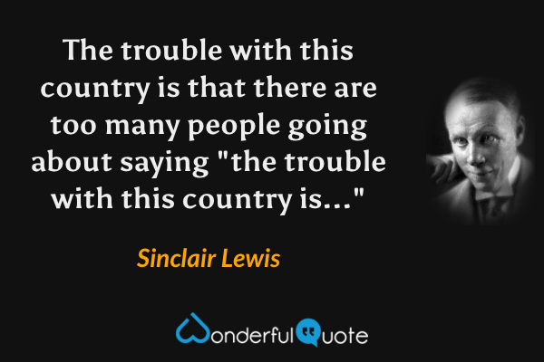 The trouble with this country is that there are too many people going about saying "the trouble with this country is..." - Sinclair Lewis quote.
