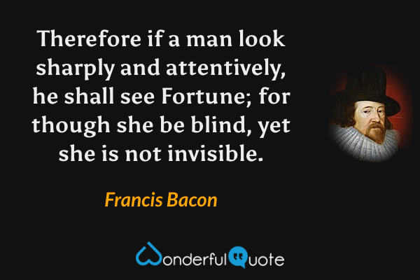 Therefore if a man look sharply and attentively, he shall see Fortune; for though she be blind, yet she is not invisible. - Francis Bacon quote.