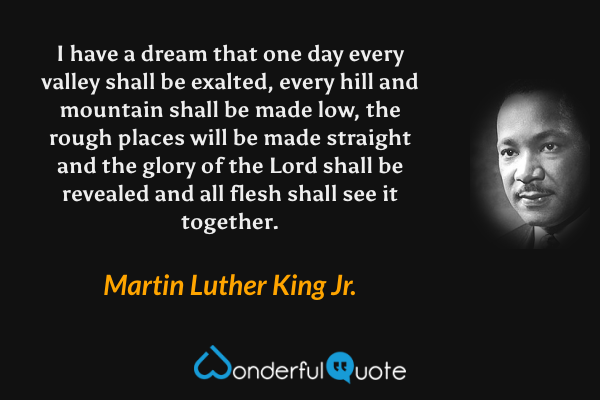 I have a dream that one day every valley shall be exalted, every hill and mountain shall be made low, the rough places will be made straight and the glory of the Lord shall be revealed and all flesh shall see it together. - Martin Luther King Jr. quote.