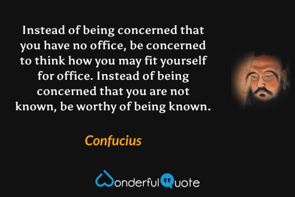 Instead of being concerned that you have no office, be concerned to think how you may fit yourself for office. Instead of being concerned that you are not known, be worthy of being known. - Confucius quote.