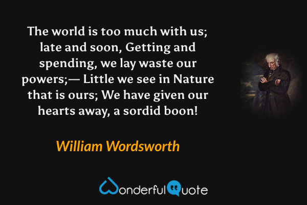 The world is too much with us; late and soon,
Getting and spending, we lay waste our powers;—
Little we see in Nature that is ours;
We have given our hearts away, a sordid boon! - William Wordsworth quote.