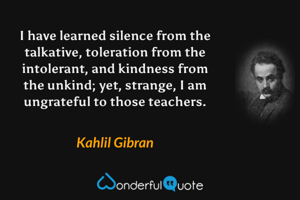 I have learned silence from the talkative, toleration from the intolerant, and kindness from the unkind; yet, strange, I am ungrateful to those teachers. - Kahlil Gibran quote.