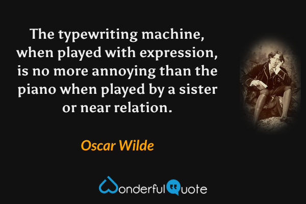 The typewriting machine, when played with expression, is no more annoying than the piano when played by a sister or near relation. - Oscar Wilde quote.