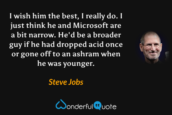I wish him the best, I really do. I just think he and Microsoft are a bit narrow. He'd be a broader guy if he had dropped acid once or gone off to an ashram when he was younger. - Steve Jobs quote.