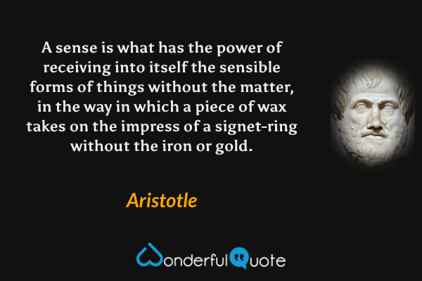 A sense is what has the power of receiving into itself the sensible forms of things without the matter, in the way in which a piece of wax takes on the impress of a signet-ring without the iron or gold. - Aristotle quote.