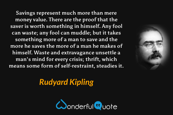 Savings represent much more than mere money value. There are the proof that the saver is worth something in himself. Any fool can waste; any fool can muddle; but it takes something more of a man to save and the more he saves the more of a man he makes of himself. Waste and extravagance unsettle a man's mind for every crisis; thrift, which means some form of self-restraint, steadies it. - Rudyard Kipling quote.