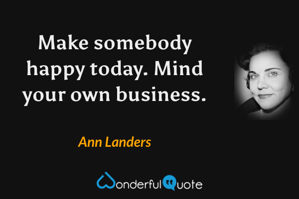 Make somebody happy today. Mind your own business. - Ann Landers quote.