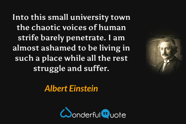 Into this small university town the chaotic voices of human strife barely penetrate. I am almost ashamed to be living in such a place while all the rest struggle and suffer. - Albert Einstein quote.