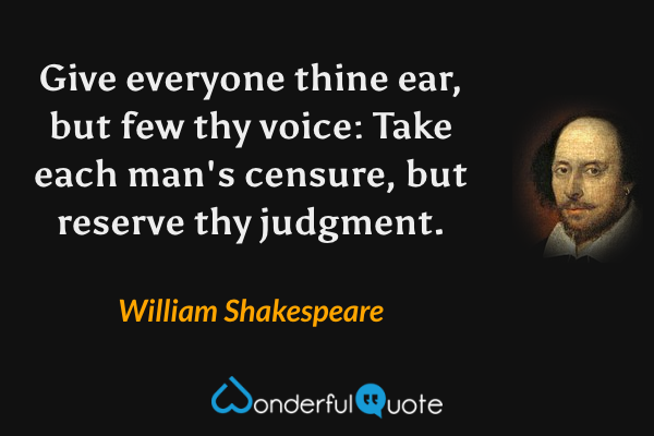 Give everyone thine ear, but few thy voice: Take each man's censure, but reserve thy judgment. - William Shakespeare quote.