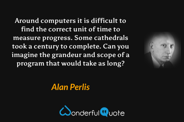 Around computers it is difficult to find the correct unit of time to measure progress. Some cathedrals took a century to complete. Can you imagine the grandeur and scope of a program that would take as long? - Alan Perlis quote.