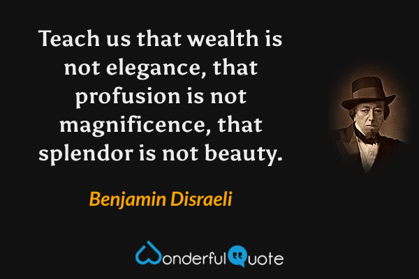 Teach us that wealth is not elegance, that profusion is not magnificence, that splendor is not beauty. - Benjamin Disraeli quote.
