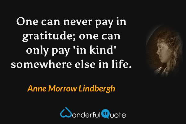 One can never pay in gratitude; one can only pay 'in kind' somewhere else in life. - Anne Morrow Lindbergh quote.
