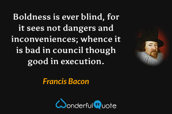 Boldness is ever blind, for it sees not dangers and inconveniences; whence it is bad in council though good in execution. - Francis Bacon quote.