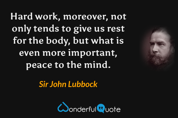 Hard work, moreover, not only tends to give us rest for the body, but what is even more important, peace to the mind. - Sir John Lubbock quote.