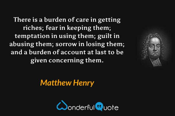 There is a burden of care in getting riches; fear in keeping them; temptation in using them; guilt in abusing them; sorrow in losing them; and a burden of account at last to be given concerning them. - Matthew Henry quote.