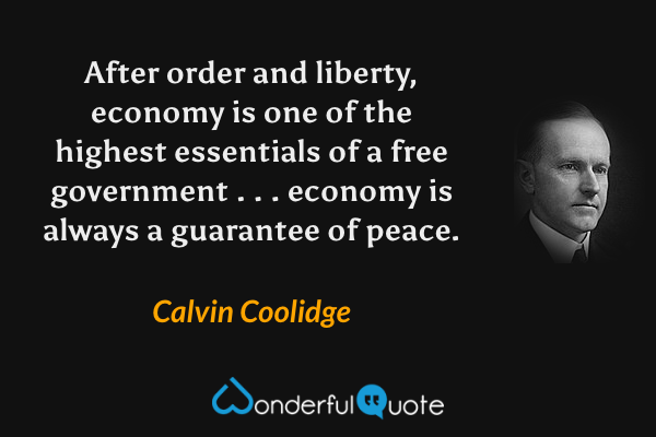 After order and liberty, economy is one of the highest essentials of a free government . . . economy is always a guarantee of peace. - Calvin Coolidge quote.